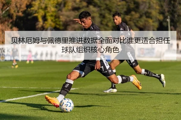 贝林厄姆与佩德里推进数据全面对比谁更适合担任球队组织核心角色